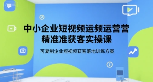 【精】中小企业短视频运营精准获客实操课，可复制企业短视频获客落地训练方案