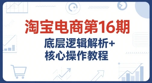 【精】淘宝电商第16期，底层逻辑解析+核心操作教程，运营、推广提升能力的必学课程+配套资料